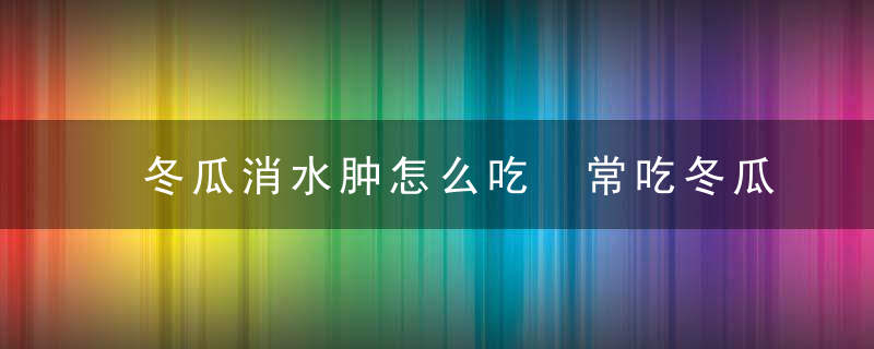 冬瓜消水肿怎么吃 常吃冬瓜有哪些好处呢